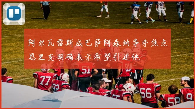 阿尔瓦雷斯成巴萨阿森纳争夺焦点恩里克明确表示希望引进他