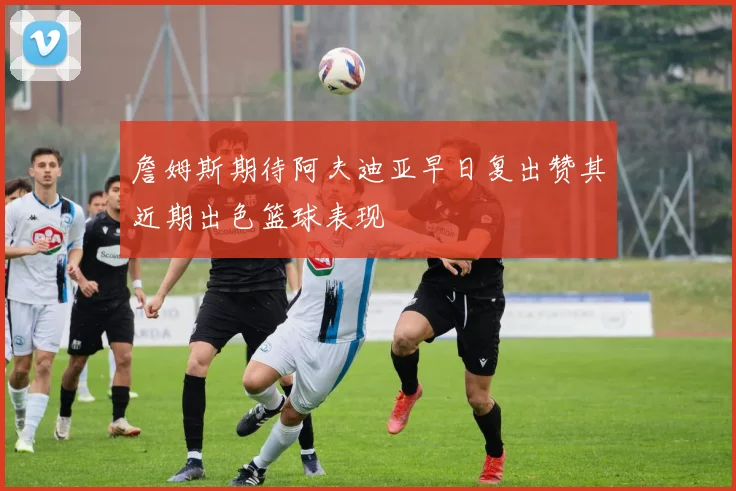 詹姆斯期待阿夫迪亚早日复出赞其近期出色篮球表现