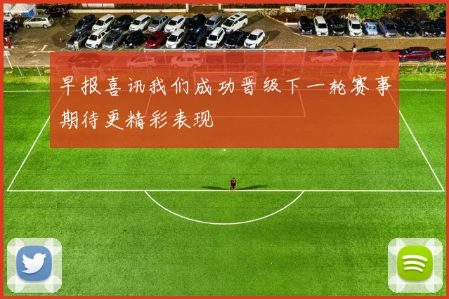 早报喜讯我们成功晋级下一轮赛事期待更精彩表现
