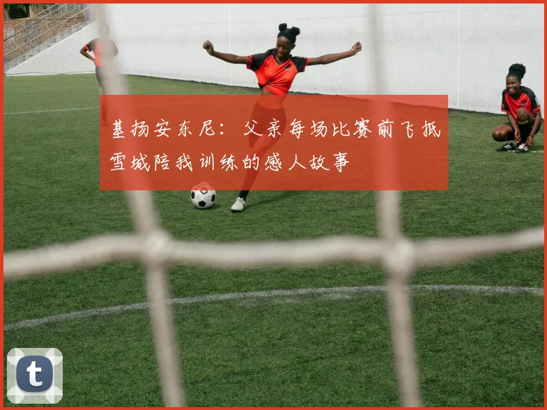 基扬安东尼：父亲每场比赛前飞抵雪城陪我训练的感人故事