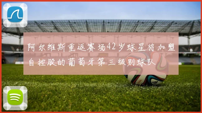 阿尔维斯重返赛场42岁球星将加盟自控股的葡萄牙第三级别球队