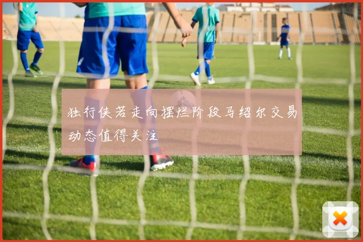 独行侠若走向摆烂阶段马绍尔交易动态值得关注