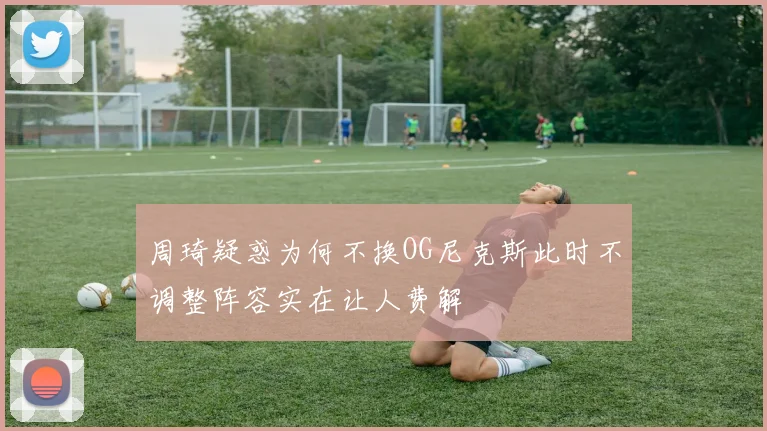 周琦疑惑为何不换OG尼克斯此时不调整阵容实在让人费解