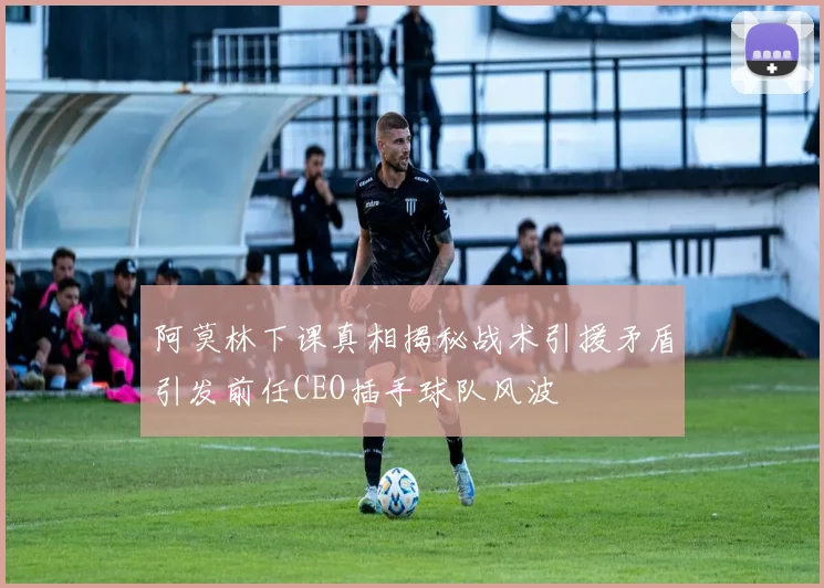 阿莫林下课真相揭秘战术引援矛盾引发前任CEO插手球队风波