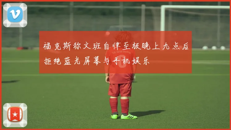 福克斯称文班自律至极晚上九点后拒绝蓝光屏幕与手机娱乐