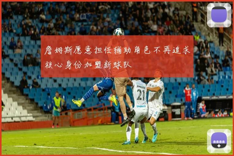詹姆斯愿意担任辅助角色不再追求核心身份加盟新球队