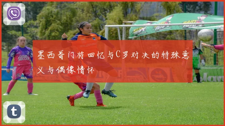 墨西哥门将回忆与C罗对决的特殊意义与偶像情怀