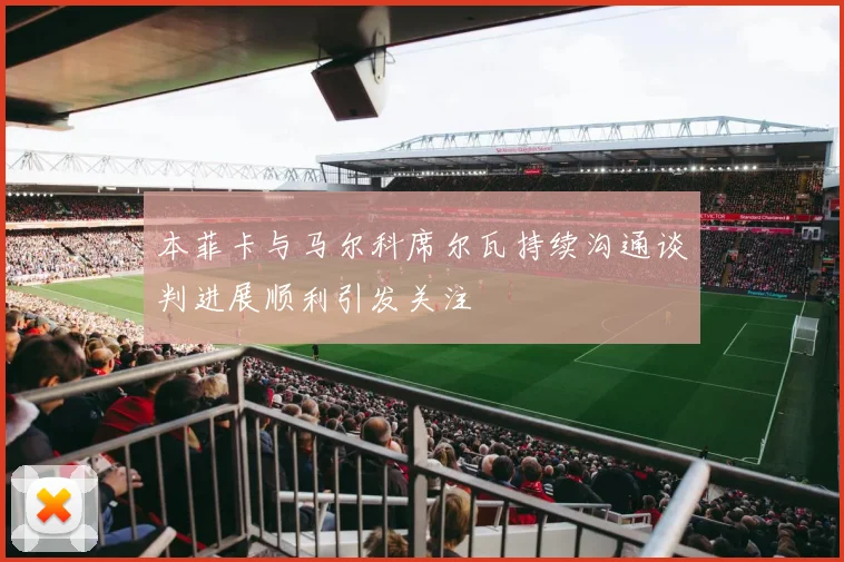 本菲卡与马尔科席尔瓦持续沟通谈判进展顺利引发关注