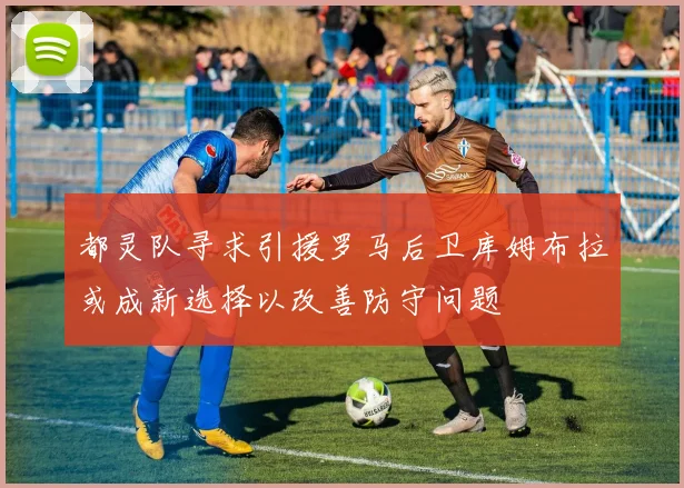 都灵队寻求引援罗马后卫库姆布拉或成新选择以改善防守问题