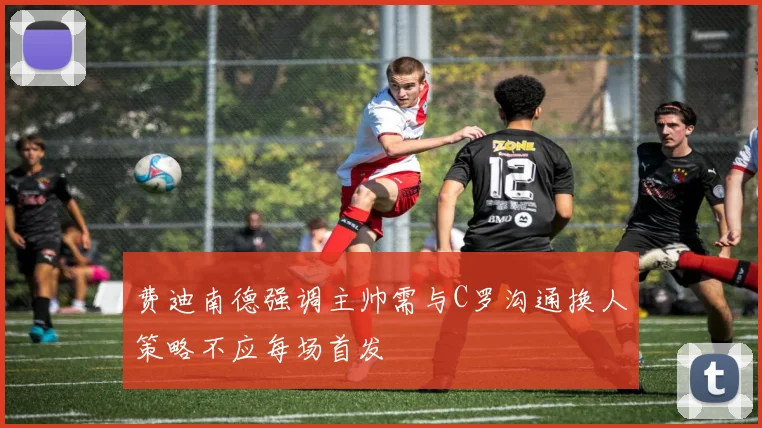 费迪南德强调主帅需与C罗沟通换人策略不应每场首发