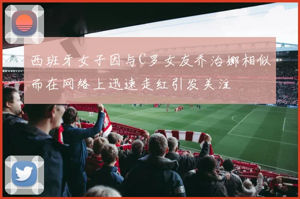西班牙女子因与C罗女友乔治娜相似而在网络上迅速走红引发关注