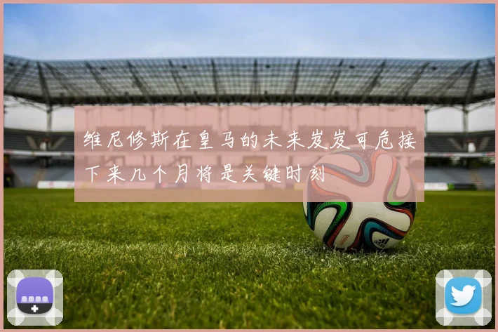 维尼修斯在皇马的未来岌岌可危接下来几个月将是关键时刻