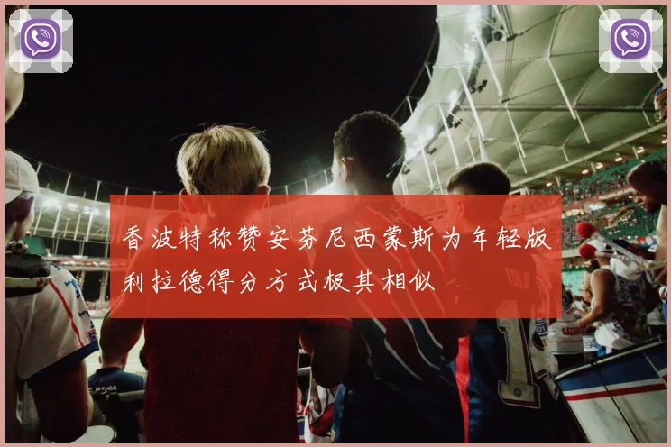 香波特称赞安芬尼西蒙斯为年轻版利拉德得分方式极其相似