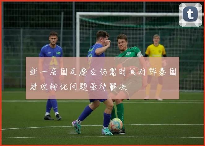 新一届国足磨合仍需时间对阵泰国进攻转化问题亟待解决