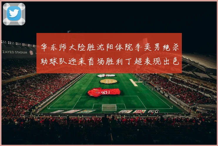 华东师大险胜沈阳体院李奕男绝杀助球队迎来首场胜利丁超表现出色贡献21分5断