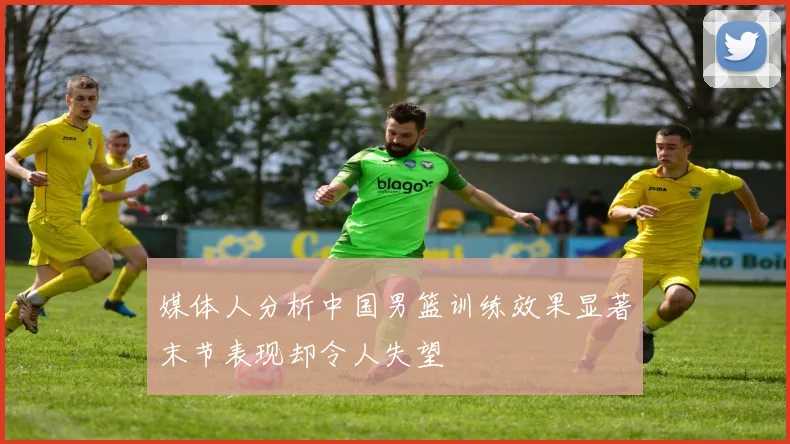 媒体人分析中国男篮训练效果显著末节表现却令人失望