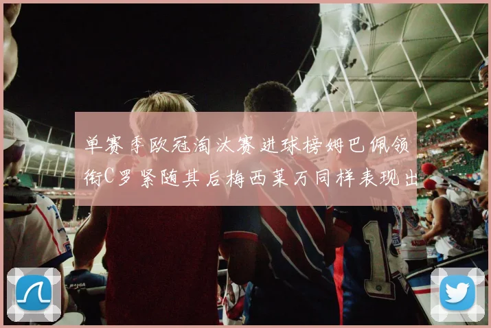 单赛季欧冠淘汰赛进球榜姆巴佩领衔C罗紧随其后梅西莱万同样表现出色